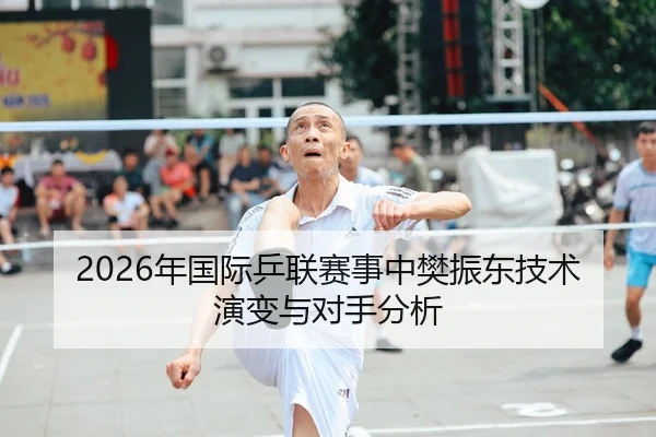 2026年国际乒联赛事中樊振东技术演变与对手分析