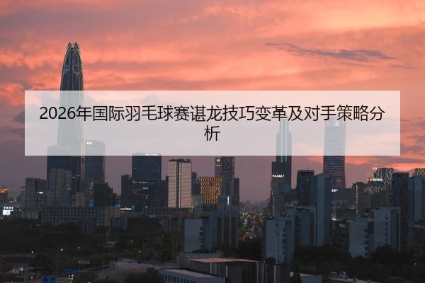 2026年国际羽毛球赛谌龙技巧变革及对手策略分析